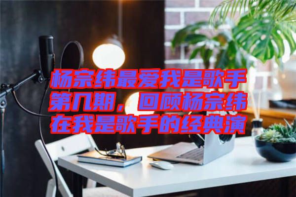 楊宗緯最愛我是歌手第幾期，回顧楊宗緯在我是歌手的經(jīng)典演