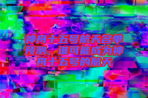 神舟十五號航天名單預(yù)測，誰可能成為神舟十五號的航天