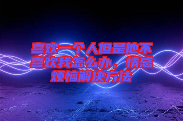 喜歡一個(gè)人但是他不喜歡我怎么辦，情感煩惱解決方法