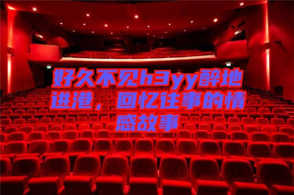 好久不見h3yy醉地進港，回憶往事的情感故事