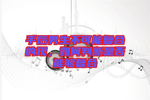 手后男生不可能復(fù)合的現(xiàn)，如何判斷是否能夠復(fù)合