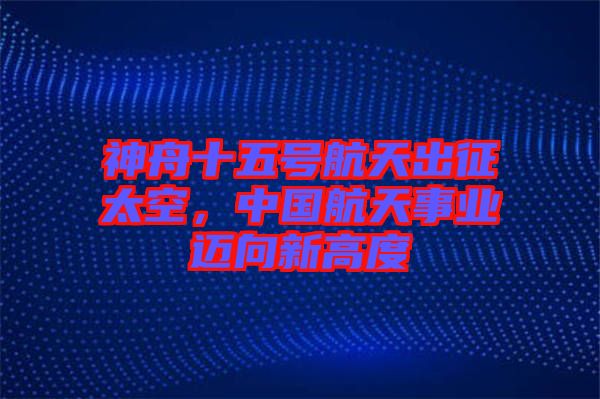 神舟十五號航天出征太空，中國航天事業(yè)邁向新高度