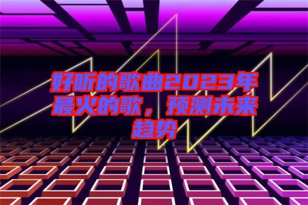 好聽的歌曲2023年最火的歌，預(yù)測未來趨勢
