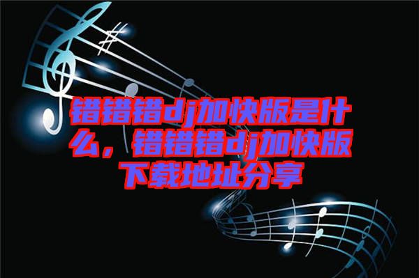 錯(cuò)錯(cuò)錯(cuò)dj加快版是什么，錯(cuò)錯(cuò)錯(cuò)dj加快版下載地址分享