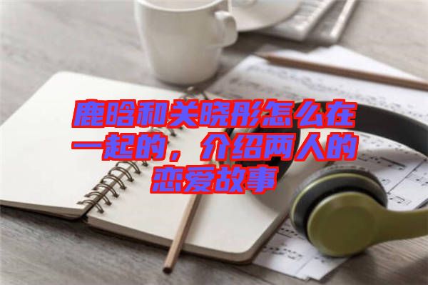 鹿晗和關(guān)曉彤怎么在一起的，介紹兩人的戀愛故事
