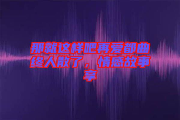 那就這樣吧再愛都曲終人散了，情感故事享
