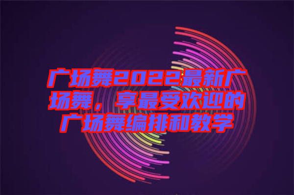 廣場舞2022最新廣場舞，享最受歡迎的廣場舞編排和教學(xué)