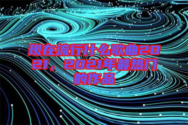 現(xiàn)在流行什么歌曲2021，2021年最熱門的作品