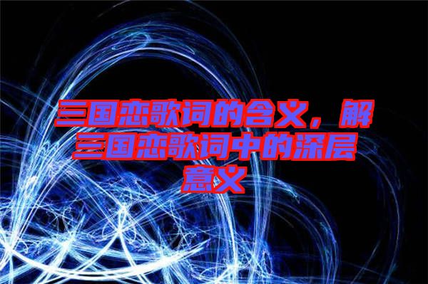 三國戀歌詞的含義，解三國戀歌詞中的深層意義