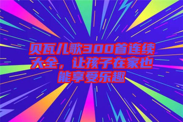 貝瓦兒歌300首連續(xù)大全，讓孩子在家也能享受樂趣