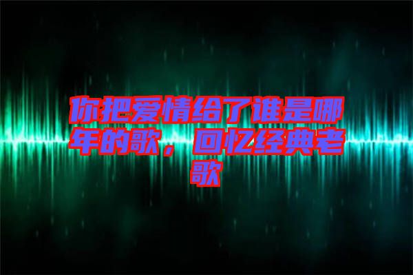 你把愛(ài)情給了誰(shuí)是哪年的歌，回憶經(jīng)典老歌