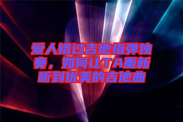 愛人錯過吉他指彈獨奏，如何讓TA重新聽到優(yōu)美的吉他曲