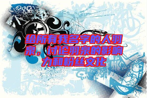 給所有我名字的人羽泉，討論羽泉的影響力和粉絲文化