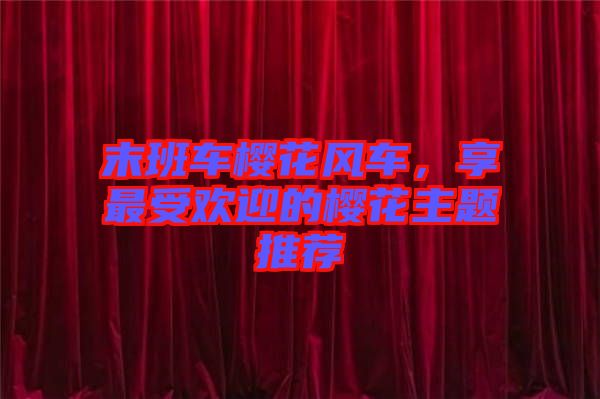 末班車櫻花風(fēng)車，享最受歡迎的櫻花主題推薦