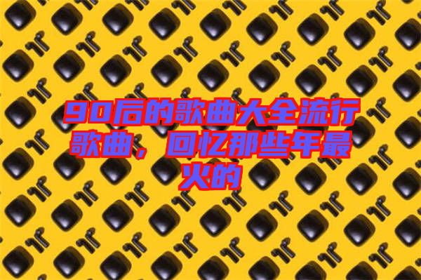 90后的歌曲大全流行歌曲，回憶那些年最火的