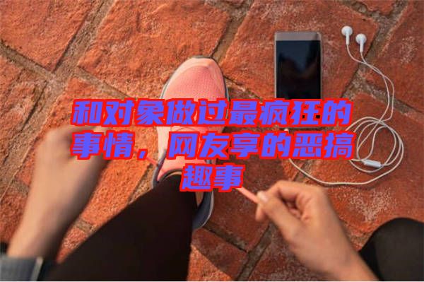 和對象做過最瘋狂的事情，網(wǎng)友享的惡搞趣事