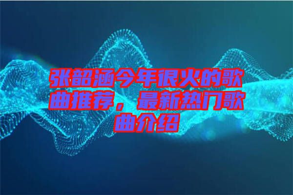 張韶涵今年很火的歌曲推薦，最新熱門歌曲介紹