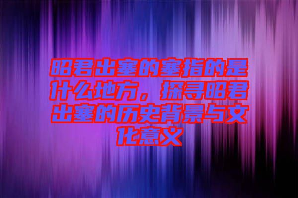 昭君出塞的塞指的是什么地方，探尋昭君出塞的歷史背景與文化意義