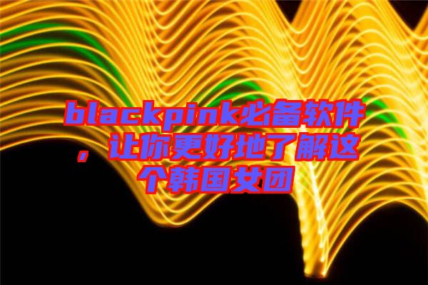 blackpink必備軟件，讓你更好地了解這個韓國女團