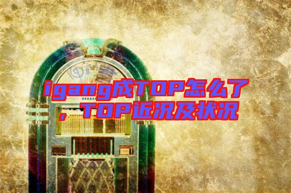 igang成TOP怎么了，TOP近況及狀況