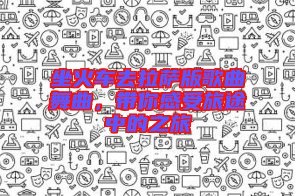 坐火車(chē)去拉薩版歌曲舞曲，帶你感受旅途中的之旅