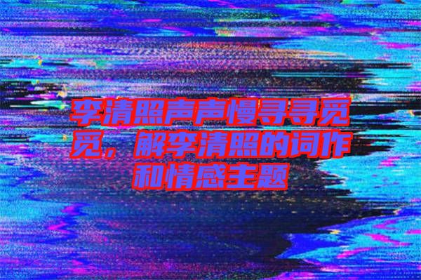 李清照聲聲慢尋尋覓覓，解李清照的詞作和情感主題