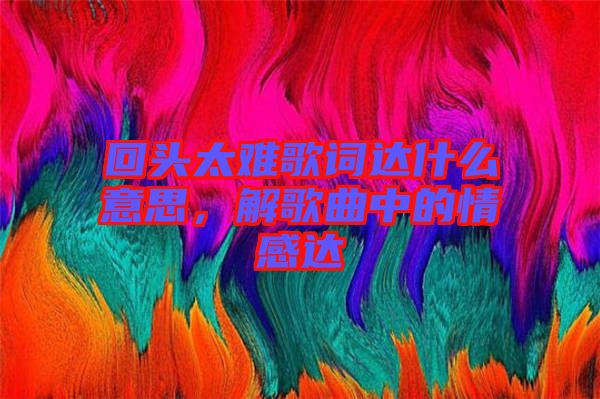 回頭太難歌詞達什么意思，解歌曲中的情感達