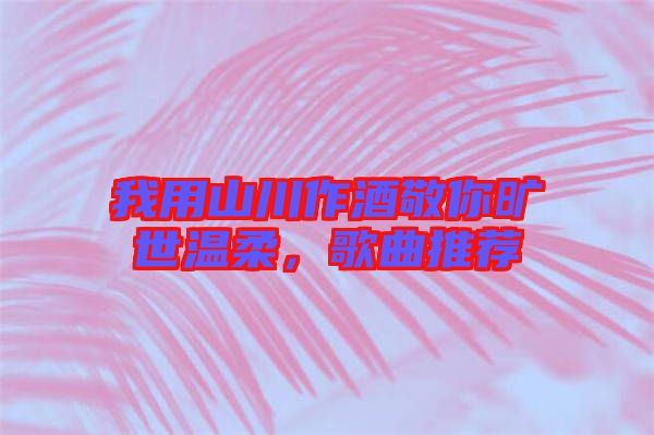 我用山川作酒敬你曠世溫柔，歌曲推薦