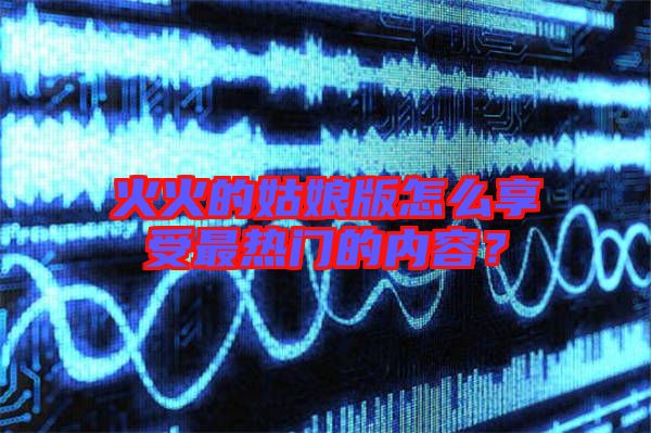 火火的姑娘版怎么享受最熱門的內容？