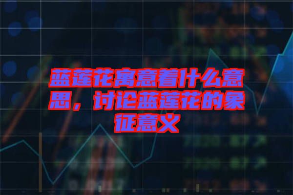 藍(lán)蓮花寓意著什么意思，討論藍(lán)蓮花的象征意義