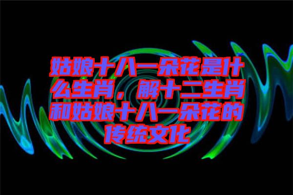 姑娘十八一朵花是什么生肖，解十二生肖和姑娘十八一朵花的傳統(tǒng)文化