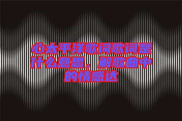 心太平洋歌詞歌詞是什么意思，解歌曲中的情感達(dá)