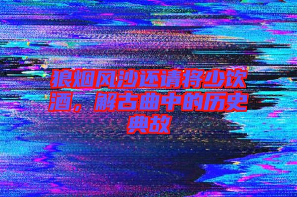 狼煙風(fēng)沙還請(qǐng)將少飲酒，解古曲中的歷史典故