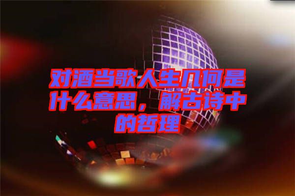 對酒當歌人生幾何是什么意思，解古詩中的哲理