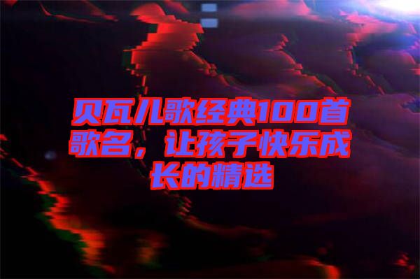 貝瓦兒歌經(jīng)典100首歌名，讓孩子快樂(lè)成長(zhǎng)的精選