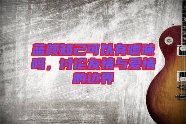 藍顏知己可以有曖昧嗎，討論友情與愛情的邊界