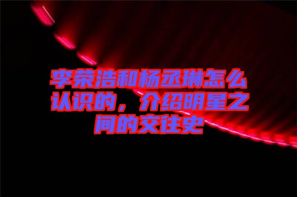 李榮浩和楊丞琳怎么認(rèn)識的，介紹明星之間的交往史