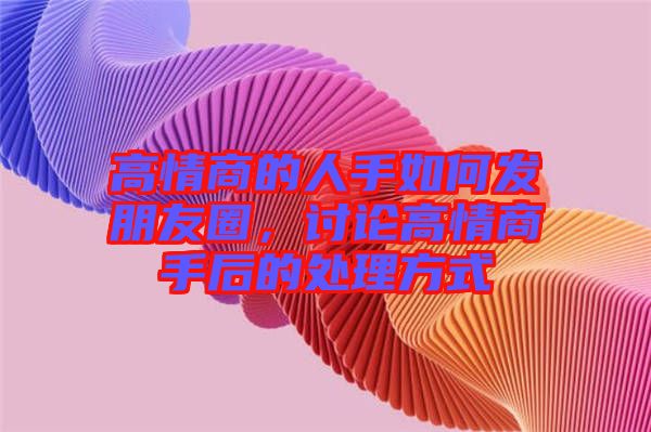 高情商的人手如何發(fā)朋友圈，討論高情商手后的處理方式