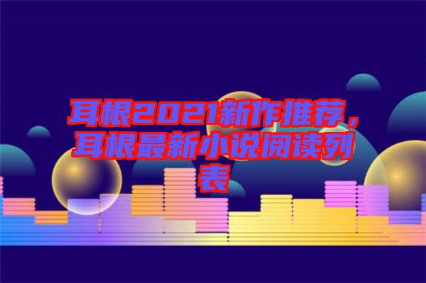 耳根2021新作推薦，耳根最新小說閱讀列表