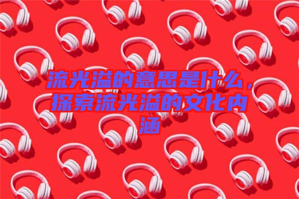 流光溢的意思是什么，探索流光溢的文化內涵
