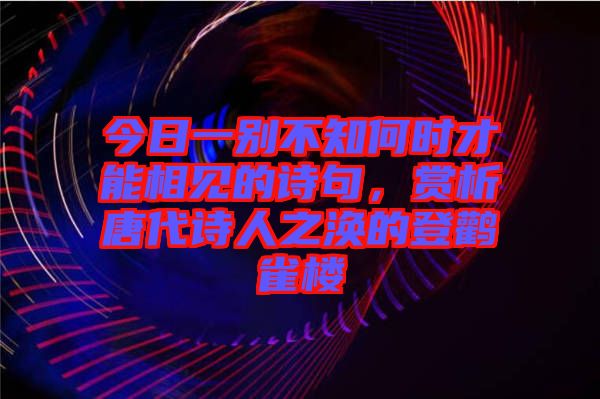 今日一別不知何時才能相見的詩句，賞析唐代詩人之渙的登鸛雀樓