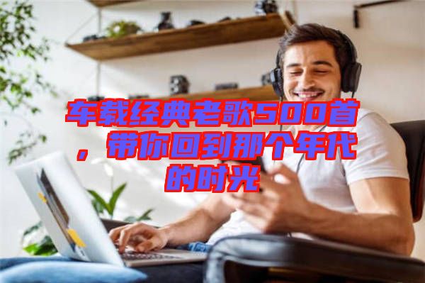 車載經(jīng)典老歌500首，帶你回到那個(gè)年代的時(shí)光