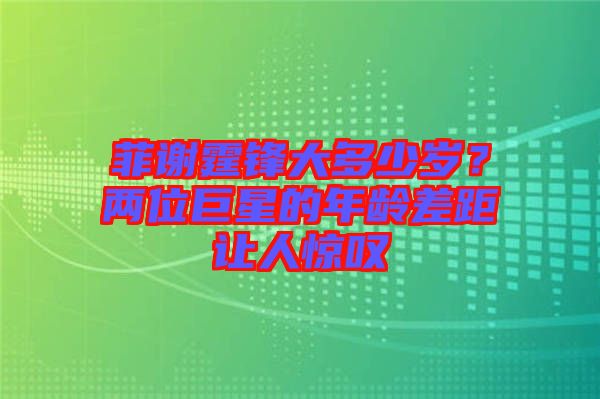 菲謝霆鋒大多少歲？?jī)晌痪扌堑哪挲g差距讓人驚嘆