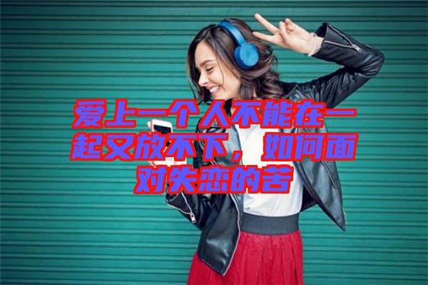 愛上一個(gè)人不能在一起又放不下，如何面對(duì)失戀的苦