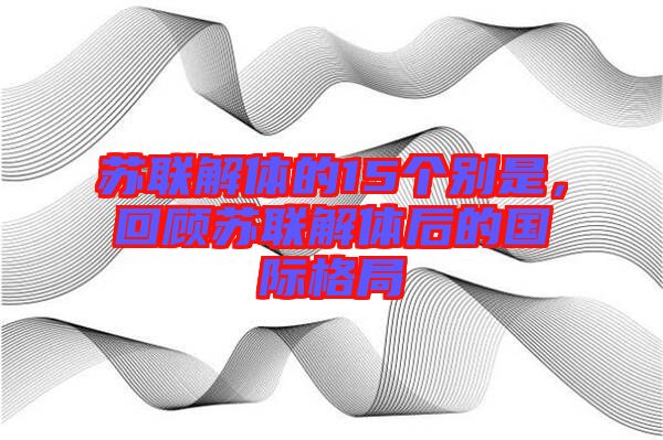 蘇聯(lián)解體的15個別是，回顧蘇聯(lián)解體后的國際格局
