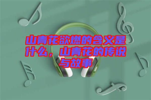 山青花欲燃的含義是什么，山青花的傳說與故事