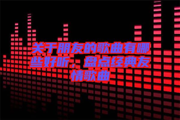 關(guān)于朋友的歌曲有哪些好聽，盤點經(jīng)典友情歌曲