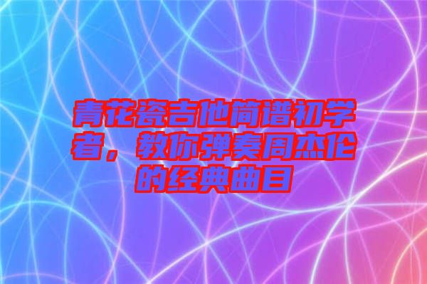 青花瓷吉他簡譜初學者，教你彈奏周杰倫的經(jīng)典曲目