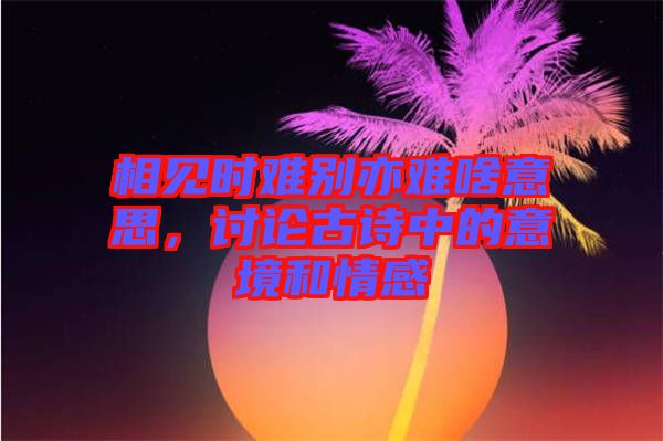 相見時(shí)難別亦難啥意思，討論古詩中的意境和情感