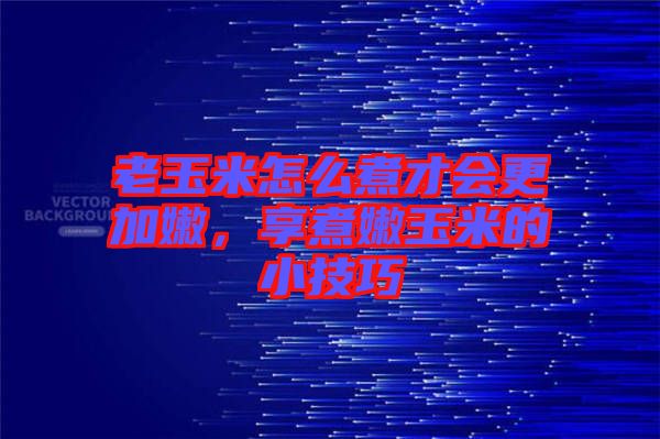 老玉米怎么煮才會更加嫩，享煮嫩玉米的小技巧